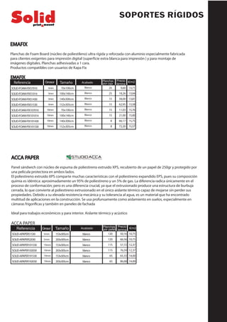SOPORTES RÍGIDOS
EMAFIX
Planchas de Foam Board (núcleo de poliestileno) ultra rígida y reforzada con aluminio especialmente fabricada
para clientes exigentes para impresión digital (superfície extra blanca para impresión ) y para montaje de
imágenes digitales. Planchas adhesivadas a 1 cara.
Productos compatibles con usuarios de Kapa Fix
EMAFIX
9,60
18,26
58,00
62,95
11,03
21,00
66,17
72,20
Tamaño Planchas
por caja
Precio
lámina
70x100cm
100x140cm
140x300cm
152x305cm
70x100cm
100x140cm
140x300cm
152x305cm
Grosor
5mm
5mm
5mm
5mm
10mm
10mm
10mm
10mm
Acabado
Blanco
Blanco
Blanco
Blanco
Blanco
Blanco
Blanco
Blanco
€/m2
13,71
13,04
13,81
13,58
15,76
15,00
15,75
15,57
25
25
15
15
15
15
8
8
Referencia
SOLID-FOAM-FIX57010
SOLID-FOAM-FIX51014
SOLID-FOAM-FIX51430
SOLID-FOAM-FIX51530
SOLID-FOAM-FIX107010
SOLID-FOAM-FIX101014
SOLID-FOAM-FIX101430
SOLID-FOAM-FIX101530
ACCA PAPER
Panel sándwich con núcleo de espuma de poliestireno extruido XPS, recubierto de un papel de 250gr y protegido por
una película protectora en ambos lados.
El poliestireno extruido XPS comparte muchas características con el poliestireno expandido EPS, pues su composición
químia es idéntica: aproximadamente un 95% de poliestireno y un 5% de gas. La diferencia radica únicamente en el
proceso de conformación; pero es una diferencia crucial, ya que el extrusionado produce una estructura de burbuja
cerrada, lo que convierte al poliestireno extrusionado en el único aislante térmico capaz de mojarse sin perder sus
propiedades. Debido a su elevada resistencia mecánica y su tolerancia al agua, es un material que ha encontrado
multitud de aplicaciones en la construcción. Se usa profunsamente como aislamiento en suelos, especialmente en
cámaras frigoríficas y también en paneles de fachada
Ideal para trabajos económicos y para interior. Aislante térmico y acústico
50,16
66,56
57,72
76,59
65,33
86,68
ACCA PAPER
Referencia Tamaño Planchas
por pallet
Precio
lámina
153x305cm
203x305cm
153x305cm
203x305cm
153x305cm
203x305cm
Grosor
5mm
5mm
10mm
10mm
19mm
19mm
Acabado €/m2
10,75
10,75
12,37
12,37
14,00
14,00
blanco
blanco
blanco
blanco
blanco
blanco
120
120
115
115
65
65
SOLID-APAPER51530
SOLID-APAPER52030
SOLID-APAPER101530
SOLID-APAPER102030
SOLID-APAPER191530
SOLID-APAPER192030
 