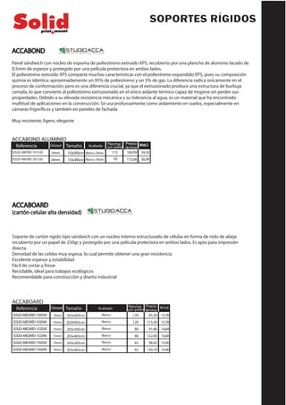 ACCABOARD
85,30
113,30
91,86
122,00
98,42
130,70
Referencia Tamaño Planchas
por pallet
Precio
lámina
203x305cm
203X405cm
203x305cm
203x405cm
203x305cm
203x405cm
Grosor
10mm
10mm
15mm
15mm
19mm
19mm
Acabado
Blanco
Blanco
Blanco
Blanco
Blanco
Blanco
€/m2
13,78
13,78
14,84
14,84
15,90
15,90
120
120
80
80
65
65
SOLID-ABOARD-102030
SOLID-ABOARD-102040
SOLID-ABOARD-152030
SOLID-ABOARD-152040
SOLID-ABOARD-192030
SOLID-ABOARD-192040
ACCABOARD
(cartón celular alta densidad)
Soporte de cartón rígido tipo sándwich con un núcleo interno estructurado de células en forma de nido de abeja
recubierto por un papel de 250gr y protegido por una película protectora en ambos lados. Es apto para impresión
directa.
Densidad de las celdas muy espesa, lo cual permite obtener una gran resistencia
Excelente espesor y estabilidad
Fácil de cortar y fresar
Reciclable, ideal para trabajos ecológicos
Recomendable para construcción y diseño industrial
SOPORTES RÍGIDOS
160,99
172,66
153x305cm
153x305cm
115Blanco /Silver
Blanco /Silver
34,50
36,9965
RRefefererencenciaia TTamañoamaño PPllaanncchhaass
por palletpor pallet
PrecioPrecio
láminalámina
GrGrosorosor
1100mmmm
2200mmmm
AAcacabadobado
AACCCCABOND ALABOND ALUMUMIINNIIOO
€/m2€/m2
SOLID-ABOND-101530
SOLID-ABOND-201530
ACCABOND
Panel sándwich con núcleo de espuma de poliestireno extruido XPS, recubierto por una plancha de aluminio lacado de
0,5mm de espesor y protegido por una película protectora en ambos lados.
El poliestireno extruido XPS comparte muchas características con el poliestireno expandido EPS, pues su composición
químia es idéntica: aproximadamente un 95% de poliestireno y un 5% de gas. La diferencia radica únicamente en el
proceso de conformación; pero es una diferencia crucial, ya que el extrusionado produce una estructura de burbuja
cerrada, lo que convierte al poliestireno extrusionado en el único aislante térmico capaz de mojarse sin perder sus
propiedades. Debido a su elevada resistencia mecánica y su tolerancia al agua, es un material que ha encontrado
multitud de aplicaciones en la construcción. Se usa profunsamente como aislamiento en suelos, especialmente en
cámaras frigoríficas y también en paneles de fachada
Muy resistente, ligero, elegante
 