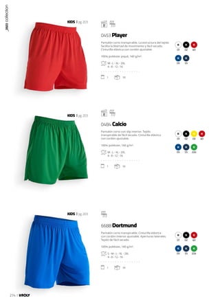 01 02 60
05 55
01 02 03 60
05 55 226
01 02 60
05 55 226
KIDS pg.203
KIDS pg.203
KIDS pg.203
Pantalón corto transpirable. La estructura del tejido
facilita la libertad de movimiento y fácil secado.
Cinturilla elástica con cordón ajustable.
100% poliéster piqué, 140 g/m².
M - L - XL - 2XL
4 - 8 - 12 - 16
. . . . . . . . . . . . . . . . .
1 50
Pantalón corto con slip interior. Tejido
transpirable de fácil secado. Cinturilla elástica
con cordón ajustable.
100% poliéster, 140 g/m².
M - L - XL - 2XL
4 - 8 - 12 - 16
. . . . . . . . . . . . . . . . .
1 50
Pantalón corto transpirable. Cinturilla elástica
con cordón interior ajustable. Aperturas laterales.
Tejido de fácil secado.
100% poliéster, 140 g/m².
S - M - L - XL - 2XL
4 - 8 - 12 - 16
. . . . . . . . . . . . . . . . .
1 50
0453 Player
0484 Calcio
6688 Dortmund
_2023
collection
274
 