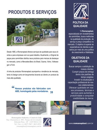 PRODUTOS E SERVIÇOS
                                                                               POLÍTICA DA
                                                                               QUALIDADE
                                                                                         “A Romanaplast,
                                                                          especializada em revestimentos
                                                                          de caminhões, busca melhorias
                                                                             na qualidade de produção, de
                                                                            serviço e preço competitivo no
                                                                         mercado. O objetivo é superar as
                                                                            expectativas de clientes e par-
                                                                           ceiros por meio de uma política
Desde 1985, a Romanaplast oferece serviços de qualidade para seus cli-        de crescimento e fidelidade.
entes e para empresas com as quais trabalha. Atualmente, a Original de
peças para caminhões distribui seus produtos para marcas de destaque         OBJETIVOS DA
no mercado, como a Mercedes-Benz do Brasil, Scania, Volvo, Volkswa-           QUALIDADE
gen e Ford.
                                                                          Buscar sempre a satisfação de
                                                                                          nossos clientes;
A linha de produtos Romanaplast acompanha a tendência de mercado,             Cumprir prazos de entrega
tanto no design como em lançamentos levando ao cliente um produto da               dentro dos padrões de
mais alta qualidade.                                                                       tempo exigidos;
                                                                                 Investir na atualização e
                                                                         capacitação profissional de nos-


      “       Nossos produtos são fabricados com
                                                          “                           sos colaboradores;
                                                                          Oferecer qualidade em nos-
                                                                             sos processos, técnicas e
              ABS, homologado pelas montadoras.
                                                                             serviços para aumentar a
                                                                            produtividade e conquistar
                                                                               credibilidade da marca.




     Romanaplast Indústria e Comércio Ltda
Rua Diamantina n. 400 - Parque do Governador
        Ribeirão Pires - SP - CEP 09412-110
        Tel / Fax: (11) 4827-7067 / 4823-8951                             www.romanaplast.com.br
           romanaplast@romanaplast.com.br
 