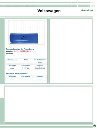 RomanaPlast - Qualidade levada a sério


                                          Volkswagen    Acessórios




 Tampa da caixa do Porta Luva
 Modelos: 15-170 / 15-180 / 18-310
 Descrição:



    Dimensão (L x A)      Peso        Ano do Caminhão
                                           2000

      Descrição        Cod. interno       Original
        Único           7 1 17 400     2RD857121400


 Produtos Relacionados
     Descrição         Cod. interno      Produto
        ---------        ---------        ---------




                                                                     75
 