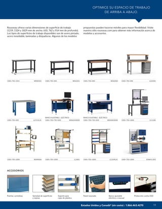 11
OPTIMICE SU ESPACIO DE TRABAJO
DE ARRIBA A ABAJO.
Rousseau ofrece varias dimensiones de superficie de trabajo
(1219, 1524 y 1829 mm de ancho; 610, 762 y 914 mm de profundo).
Los tipos de superficies de trabajo disponibles son de acero pintado,
acero inoxidable, laminadas y disipadoras. Algunos de los modelos
propuestos pueden hacerse móviles para mayor flexibilidad. Visite
nuestro sitio rousseau.com para obtener más información acerca de
modelos y accesorios.
ACCESORIOS
Puertas corredizas Variedad de superficies
y repisas
Soporte para
cajas de plástico
Panel ranurado Banco ajustable
eléctrico o manual
Protección contra ESD
1500×750×1013 WSW1031
1500×750×2000 LC1128C
1500×750×850 WSA1031 1500×750×850 WSA2020
1500×750×2000 WSM0006
1500×750×850 LG2104C
1500×750×850 LG7131L3C
1500×750×2000 LC3001
BANCO AJUSTABLE - ELÉCTRICO
1200×750×750-1050 WSN2HH005E
1500×750×2000 LC2109L3C
BANCO AJUSTABLE - ELÉCTRICO
1500×750×750-1050 WSN3KH004E
1500×750×2000 R5WH5-2051
Estados Unidos y Canadá* (sin costo) : 1.866.463.4270
 