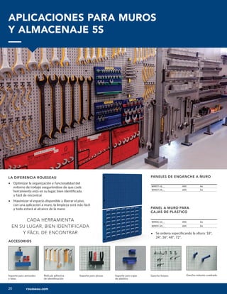 20
20
ACCESORIOS
Gancho liviano Gancho robusto cuadrado
Soporte para cajas
de plástico
Soporte para pinzas
Película adhesiva
de identificación
Soporte para aerosoles
y latas
PANEL A MURO PARA
CAJAS DE PLÁSTICO
WM5C-16__ 400 An
WM5C-24__ 600 An
LA DIFERENCIA ROUSSEAU
• Optimizar la organización y funcionalidad del
entorno de trabajo asegurándose de que cada
herramienta está en su lugar, bien identificada
y fácil de encontrar
• Maximizar el espacio disponible y liberar el piso,
con una aplicación a muro, la limpieza será más fácil
y todo estará al alcance de la mano
CADA HERRAMIENTA
EN SU LUGAR, BIEN IDENTIFICADA
Y FÁCIL DE ENCONTRAR
APLICACIONES PARA MUROS
Y ALMACENAJE 5S
PANELES DE ENGANCHE A MURO
WM57-16__ 400 An
WM57-24__ 600 An
• Se ordena especificando la altura: 18",
24", 36", 48", 72".
rousseau.com
 