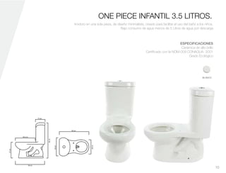 17 cm.
36.5 cm.
50 cm.
50 cm.
29cm.
27cm.
58cm.
28cm.
ONE PIECE INFANTIL 3.5 LITROS.
Inodoro en una sola pieza, de diseño minimalista, creado para facilitar el uso del baño a los niños.
Bajo consumo de agua menos de 5 Litros de agua por descarga
BLANCO
ESPECIFICACIONES
Cerámica de alto brillo
Certificado con la NOM-009 CONAGUA- 2001
Grado Ecológico
10
 