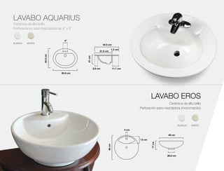 LAVABO AQUARIUS
44.5cm
50.8 cm
4”
44.5 cm
1.3 cm
31.5 cm
11.7 cm2.6 cm
21cm
44.5cm
50.8 cm
4”
44.5 cm
1.3 cm
31.5 cm
11.7 cm2.6 cm
21cm
Cerámica de alto brillo
Perforaciones para mezcladora de 4” y 8”
LAVABO EROS
Cerámica de alto brillo
Perforación para mezcladora (monomando)
BLANCO MARFIL
BLANCO MARFIL
 