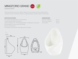 Sistema ACO
nuevo
DIMENSIONES
Altura de mingitorio 61 cm
Ancho de mingitorio 38 cm
Profundidad 35 cm
Pieza de cerámica que por su diseño original en forma de gota permite complementar la
arquitectura interior brindando carácter a cualquier espacio, atraerá la atención del usuario.
MINGITORIO GRAND
ESPECIFICACIONES
No necesita de agua para su funcionamiento.
Cerámica antibacterial de alto brillo.
Cartucho Biotrap ACO 100% Biodegradable / Antibloqueo de líquidos/
Evita la salida de malos olores del drenaje.
De fácil mantenimiento
No requiere de productos especiales para su limpieza.
BLANCO
 