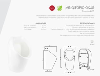 Sistema ACO
Pieza cerámica que se destaca por su diseño vanguardista, ideal para complementar estilos
arquitectónicos minimalistas que buscan crear ambientes sofisticados para sus usuarios.
nuevo
DIMENSIONES
Altura de mingitorio 61 cm
Ancho de mingitorio 36 cm
Profundidad 38.6 cm
ESPECIFICACIONES
No necesita de agua para su funcionamiento.
Cerámica antibacterial de alto brillo.
Cartucho Biotrap ACO 100% Biodegradable/Antibloqueo de líquidos/
Evita la salida de malos olores del drenaje.
De fácil mantenimiento
No requiere de productos especiales para su limpieza.
MINGITORIO OXUS
BLANCO
 