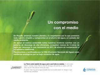Un compromiso
con el medio
La Tierra está repleta de agua, pero casi toda es salada, no sirve para
beber, cocinar o lavar. Menos del 3% del agua del planeta es dulce, pero de
ésta casi el 70% está en forma de hielo.
Es decir: hay muy poca agua potable (que se pueda beber sin riesgo) o que
sea fácil de potabilizar.
En Royalty amamos nuestro planeta y lo respetamos por lo que ponemos
todo nuestro empeño y compromiso en el ahorro del agua y el cuidado del
medio ambiente.
En apoyo al avance sostenible todos nuestros inodoros cuentan con un
sistema de descarga de alta eficiencia, consumen menos de 5 Litros de
agua por descarga lo que representa un 20% de ahorro en comparación a
un sanitario tradicional.
Reconocidos y certificados por la CNA (Comisión Nacional del Agua) como
sanitarios ecológicos por su bajo consumo de agua.
¿SABÍAS?
 