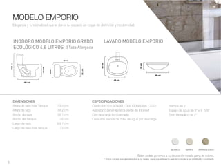 5
DIMENSIONES
Altura de taza más Tanque 73.5 cm
Altura de taza 38.2 cm
Ancho de taza 38.1 cm
Ancho del tanque 45 cm
Largo de taza 69.1 cm
Largo de taza más tanque 72 cm
MODELO EMPORIO
LAVABO MODELO EMPORIOINODORO MODELO EMPORIO GRADO
ECOLÓGICO 4.8 LITROS
Sobre pedido ponemos a su disposición toda la gama de colores.
* Estos colores son aproximados a los reales, para una referencia exacta consulte a un distribuidor autorizado.
Elegancia y funcionalidad que le dan a su espacio un toque de distinción y modernidad.
ESPECIFICACIONES
Certificado con la NOM - 009 CONAGUA - 2001
Autorizado para Hipoteca Verde de Infonavit
Con descarga tipo cascada.
Consume menos de 5 lts. de agua por descarga
Trampa de 2”
Espejo de agua de 8” x 9 5/8”
Sello Hidráulico de 2”
BLANCO MARFIL MARMOLEADO
| Taza Alargada
 