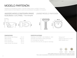 7
LAVABO MODELO PARTENÓN
DIMENSIONES
Altura de taza más Tanque 81 cm
Altura de taza 38.4 cm
Ancho de taza 38 cm
Ancho del tanque 44 cm
Largo de taza más tanque 73 cm
MODELO PARTENÓN
INODORO MODELO PARTENÓN GRADO
ECOLÓGICO 4.8 LITROS
ESPECIFICACIONES
Certificado con la NOM - 009 CONAGUA - 2001
Autorizado para Hipoteca Verde de Infonavit
Con descarga tipo cascada.
Consume menos de 5 lts. de agua por descarga
Trampa de 2”
Espejo de agua de 8” x 9 5/8”
Sello Hidráulico de 2”
Sobre pedido ponemos a su disposición toda la gama de colores.
* Estos colores son aproximados a los reales, para una referencia exacta consulte a un distribuidor autorizado.
BLANCO MARFIL MARMOLEADO
Inspirado en la arquitectura clásica, columnas, líneas puras en simetría y proporción,
predominando la horizontalidad lo cual le da una sensación de equilibrio a su espacio.
| Taza Alargada
 