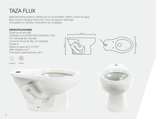 38.2cm
69.1 cm
38.1cm
2''
TAZA FLUX
Ideal para baños públicos, destaca por su funcionalidad, diseño y ahorro de agua.
Bajo consumo de agua menos de 5 Litros de agua por descarga.
Compatible con válvulas y fluxómetros de 2 pulgadas.
ESPECIFICACIONES
Cerámica de alto brillo
Certificado con la NOM-009 CONAGUA- 2001
Con descarga tipo cascada
Consume menos de 5lts. por descarga
Trampa 2”
Espejo de agua de 8” x 9 5/8 “
Sello hidráulico de 2”
Ponchadura para fluxómetro de 2”
9
BLANCO MARFIL
 