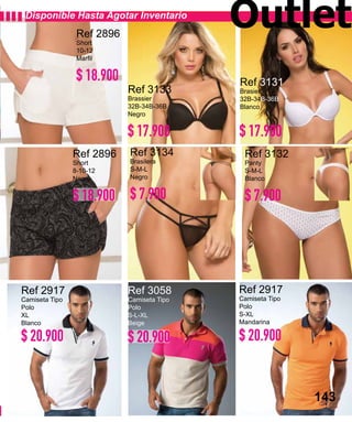 143
Ref 2896
Short
10-12
Marfil
Ref 2896
Short
8-10-12
Negro
Ref 2917
Camiseta Tipo
Polo
XL
Blanco
Ref 3058
Camiseta Tipo
Polo
S-L-XL
Beige
Ref 2917
Camiseta Tipo
Polo
S-XL
Mandarina
Ref 3134
Brasilera
S-M-L
Negro
Ref 3132
Panty
S-M-L
Blanco
Ref 3133
Brassier
32B-34B-36B
Negro
Ref 3131
Brasier
32B-34B-36B
Blanco
Disponible Hasta Agotar Inventario
143
Outlet
$ 18.900
$ 18.900
$ 20.900 $ 20.900 $ 20.900
$ 7.900 $ 7.900
$ 17.900 $ 17.900
 