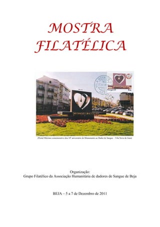 MOSTRA
      FILATÉLICA




        (Postal Máximo comemorativo dos 10º aniversário do Monumento ao Dador de Sangue – Vila Nova de Gaia)




                              Organização:
Grupo Filatélico da Associação Humanitária de dadores de Sangue de Beja



                        BEJA – 5 a 7 de Dezembro de 2011
 