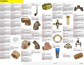 PLOMERIA
ADAPTER MACHO 1/2 X 
MANGA 3/4
AM12M34
ADAPTER MACHO 1/2 X 
MANGA 3/8
AM12M38
ADAPTER MACHO 1/2 X 
MANGA 5/16
AM12M516
ADAPTER MACHO 1/2 X 
MANGA 5/8
AM12M58
ADAPTER MACHO 1/4 X 
MANGA 1/2
AM14M12
ADAPTER MACHO 1/4 X 
MANGA 1/4
AM14M14
ADAPTER MACHO 1/4 X 
MANGA 3/16
AM14M316
ADAPTER MACHO 1/4 X 
MANGA 3/8
AM14M38
ADAPTER MACHO 1/4 X 
MANGA 5/16
AM14M516
ADAPTER MACHO 1/8 X 
MANGA 1/4
AM18M14
ADAPTER MACHO 1/8 X 
MANGA 1/8
AM18M18
ADAPTER MACHO 1/8 X 
MANGA 3/16
AM18M316
ADAPTER MACHO 1/8 X 
MANGA 3/8
AM18M38
ADAPTER MACHO 1/8 X 
MANGA 5/16
AM18M516
ADAPTER MACHO 3/4 X 
MANGA 1
AM34M1
ADAPTER MACHO 3/4 X 
MANGA 1/2
AM34M12
ADAPTER MACHO 3/4 X 
MANGA 3/4
AM34M34
ADAPTER MACHO 3/4 X 
MANGA 5/8
AM34M58
ADAPTER MACHO 3/8 X 
MANGA 1/2
AM38M12
ADAPTER MACHO 3/8 X 
MANGA 1/4
AM38M14
ADAPTER MACHO 3/8 X 
MANGA 3/8
AM38M38
ADAPTER MACHO 3/8 X 
MANGA 5/16
AM38M516
PE BOLLA CISTERNA 
BRONCE
BCB34
CAP BRONCE 1/2
CAB12
CAP BRONCE 1/4
CAB14
CAP BRONCE 1/8
CAB18
CAP BRONCE 3/4
CAB34
CAP BRONCE 3/8
CAB38
CODO NIPLE BRONCE 1/2
CNB12
CODO NIPLE BRONCE 1/4
CNB14
CODO NIPLE BRONCE 3/4
CNB34
CODO NIPLE BRONCE 3/8
CNB38
CODO BRONCE 1/2
COB12
CODO BRONCE 1/4
COB14
CODO BRONCE 1/8
COB18
CODO BRONCE 3/4
COB34
CODO BRONCE 3/8
COB38
CENTRO TANQUE 
INODORO BRONCE
CTIB
CURVA BRONCE 1/2
CUB12
CURVA BRONCE 3/4
CB34
CURVA BRONCE 3/8
CB38
CURVA NIPLE BRONCE 
1/2
CUNB12
CHECK VALVE BRONCE 
AGUJA 1
CVBA1
CHECK VALVE BRONCE 
AGUJA 1 1/2
CVBA112
CHECK VALVE BRONCE 
AGUJA 1 1/4
CVBA114
CHECK VALVE BRONCE 
AGUJA 1/2
CVBA12
CHECK VALVE BRONCE 
AGUJA 2
CVBA2
CHECK VALVE BRONCE 
AGUJA 2 LEGEN
CVBA2L
CHECK VALVE BRONCE 
AGUJA 3/4
CVBA34
CHECK VALVE BRONCE 
TAPA  2
CVBT2
CHECK VALVE BRONCE 
TAPA 1
CVBT1
CHECK VALVE BRONCE 
TAPA 1 1/2
CVBT112
CHECK VALVE BRONCE 
TAPA 1 1/4
CVBT114
CHECK VALVE BRONCE 
TAPA 1/2
CVBT12
CHECK VALVE BRONCE 
TAPA 3/4
CVBT34
ESTRELLA CONTADOR 
BRONCE
ESCB
FLANGE INODORO 
BRONCE
FBP
FILTRO DE CISTERNA 
CON CARTRIGE
FCCC
FILTRO DE CISTERNA SIN 
CAR AZUL
FCA
FILTRO DE CISTERNA SIN 
CAR CLEAR
FC
INSERT 1/2
I12
INSERT 1/4 BRONCE
I14
INSERT 3/16
I316
INSERT 3/8
I38
INSERT 5/16
I516
INSERT 5/8
I58
INCORPORACION 
1/2X1/2 SIN LLAVE
I1212SL
INCORPORACION 2 X 1/2 
SIN LLAVE
I2112SL
INCORPORACION 2 X 3/4 
CON LLAVE
I234CL
INCORPORACION 3 A 1/2 
SIN LLAVE
I312SL
INCORPORACION 4 A 3/4 
SIN LLAVE
I434SL
INCORPORACION 4 X 1 
SIN LLAVE
I41SL
INCORPORACION 4 X 1/2 
SIN LLAVE
I412SL
LLAVE ICE MAKER 1/4
LIM14
PLOMERIA Page 44616‐Feb‐12
 