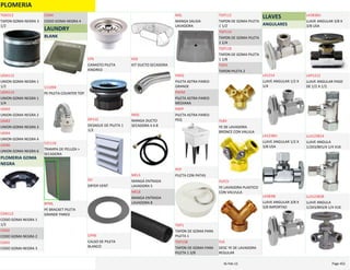 PLOMERIA
TAPON GOMA NEGRA 3 
1/2
TGN312
UNION GOMA NEGRA 1 
1/2
UGN112
UNION GOMA NEGRA 1 
1/4
UGN114
UNION GOMA NEGRA 2
UGN2
UNION GOMA NEGRA 3
UGN3
UNION GOMA NEGRA 4
UGN4
UNION GOMA NEGRA 6
UGN6
PLOMERIA GOMA 
NEGRA
CODO GOMA NEGRA 1 
1/2
CGN112
CODO GOMA NEGRA 2
CGN2
CODO GOMA NEGRA 3
CGN3
CODO GOMA NEGRA 4
CGN4
LAUNDRY
BLANK
PE PILETA COUNTER TOP
111094
TRAMPA DE PELUZA > 
SECADORA
531116
PE BRACKET PILETA 
GRANDE PARED
BPML
CANASTO PILETA 
KINDRED
CPK
DESAGUE DE PILETA 1 
1/2
DP112
DRYER VENT
DV
CALSO DE PILETA 
BLANCO
CPPB
KIT DUCTO SECADORA
KDS
MANGA DUCTO 
SECADORA 4 X 8
MDS
MANGA ENTRADA 
LAVADORA 5
MEL5
MANGA ENTRADA 
LAVADORA 8
MEL8
MANGA SALIDA 
LAVADORA
MSL
PILETA ASTRA PARED 
GRANDE
PAPG
PILETA ASTRA PARED 
MEDIANA
PAPM
PILETA ASTRA PARED 
PEQ
PAPP
PILETA CON PATAS
PCP
TAPON DE GOMA PARA 
PILETA 1
TGP1
TAPON DE GOMA PARA 
PILETA 1 3/8
TGP138
TAPON DE GOMA PILETA 
1 1/2
TGP112
TAPON DE GOMA PILETA 
1 1/4
TGP114
TAPON DE GOMA PILETA 
1 1/8
TGP118
TAPON PILETA 2
TGP2
YE DE LAVADORA 
BRONCE CON VALULA
YLBV
YE LAVADORA PLASTICO 
CON VALVULA
YLPCV
DESC YE DE LAVADORA 
REGULAR
YLR
LLAVES
ANGULARES
LLAVE ANGULAR 1/2 X 
1/4
LA1214
LLAVE ANGULAR 1/2 X 
3/8 USA
LA1238U
LLAVE ANGULAR 3/8 X 
3/8 IMPORTAD
LA3838I
LLAVE ANGULAR 3/8 X 
3/8 USA
LA3838U
LLAVE ANGULAR PASO 
DE 1/2 A 1/2
LAP1212
LLAVE ANGULA 
1/2X3/8X1/4 1/4 VUE
LLA123814
LLAVE ANGULA 
1/2X3/8X3/8 1/4 VUE
LLA123838
PLOMERIA Page 45216‐Feb‐12
 