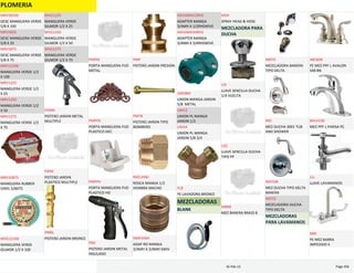 PLOMERIA
DESC MANGUERA VERDE 
5/8 X 100
MRV58100
DESC MANGUERA VERDE 
5/8 X 25
MRV5825
DESC MANGUERA VERDE 
5/8 X 75
MRV5875
MANGUERA VERDE 1/2 
X 100
MRV12100
MANGUERA VERDE 1/2 
X 25
MRV1225
MANGUERA VERDE 1/2 
X 50
MRV1250
MANGUERA VERDE 1/2 
X 75
MRV1275
MANGUERA RUBBER 
VINYL 5/8X75
MRV35875
MANGUERA VERDE 
GILMOR 1/2 X 100
MVG12100
MANGUERA VERDE 
GILMOR 1/2 X 25
MVG1225
MANGUERA VERDE 
GILMOR 1/2 X 50
MVG1250
MANGUERA VERDE 
GILMOR 1/2 X 75
MVG1275
PISTERO JARDIN METAL 
MULTIPLE
PJMM
PISTERO JARDIN 
PLASTICO MULTIPLE
PJPM
PISTERO JARDIN BRONCE
PMBL
PORTA MANGUERA FIJO 
METAL
PMFM
PORTA MANGUERA FIJO 
PLASTICO DEC
PMFPD
PORTA MANGUERA FIJO 
PLASTICO HD
PMFPH
PISTERO JARDIN METAL 
INSULADO
PMI
PISTERO JARDIN PRESION
PMP
PISTERO JARDIN TIPO 
BOMBERO
PMTB
ROSCA MANGA 1/2 
HEMBRA MACHO
RM12HM
ADAP RO MANGA 
3/4MH X 3/4MH SWIV
RMH34SH
ADAPTER MANGA 
3/4MH X 1/2RHSWIVE
AM34MH12RHS
ADAPTER MANGA 
3/4MH X 3/4RHSWIVE
AM34MH34RHS
UNION MANGA JARDIN 
5/8  METAL
UM58M
UNION PL MANGA 
JARDIN 1/2
UM12
UNION PL MANGA 
JARDIN 5/8 3/4
UM34
YE LAVADORA BRONCE
YLB
MEZCLADORAS
BLANK
SPRAY HEAD & HOSE
MSH
MEZCLADORA PARA 
DUCHA
LLAVE SENCILLA DUCHA 
1/4 VUELTA
LDI
LLAVE SENCILLA DUCHA 
TIPO PP
LSD
MEZ BANERA BRASS 8
MBB8
MEZCLADORA BANERA 
TIPO DELTA
MBTD
MEZ DUCHA 3001 TUB 
AND SHOWER
MD
MEZ DUCHA TIPO DELTA 
BANERA
MDTDB
MEZCLADORA DUCHA 
TIPO DELTA
MDTD
MEZCLADORAS 
PARA LAVAMANOS
PE MEZ PPF L AVALON 
S48 BN
48CBOK
MEZ PPF L PARISA PC
8A2VC00
LLAVE LAVAMANOS
LLL
PE MEZ BARRA 
IMPEDIDO 4
MBI
PLOMERIA Page 45616‐Feb‐12
 