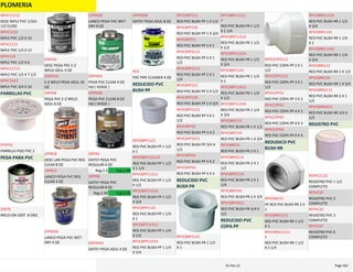 PLOMERIA
DESC NIPLE PVC 1/2X1 
1/2 CLOSE
NPVC12112
NIPLE PVC 1/2 X 10
NPVC1210
NIPLE PVC 1/2 X 12
NPVC1212
NIPLE PVC 1/2 X 6
NPVC126
NIPLE PVC 1/2 X 7 1/2
NPVC12712
NIPLE PVC 3/4 X 10
NPVC3410
PARRILLAS PVC
PARRILLA PISO PVC 2
PP2PVC
PEGA PARA PVC
WELD‐ON 2007  8 ONZ
20078
DESC PEGA PVC E‐Z 
WELD AZUL 4 OZ
EWPA4
E‐Z WELD PEGA AZUL 16 
OZ
EWPA16
PEGA PVC E‐Z WELD 
AZUL 8 OZ
EWPA8
DESC LAN PEGA PVC REG 
CLEAR 8 OZ
LPPRC8
LANCO PEGA PVC REG 
CLEAR 4 OZ
LPPRC4
LANCO PEGA PVC WET‐
DRY 4 OZ
LPPWD4
LANCO PEGA PVC WET‐
DRY 8 OZ
LPPWD8
PEGA PVC CLEAR 4 OZ 
HD ( VERDE )
OPPHD4
PEGA PVC CLEAR 8 OZ 
HD ( VERDE )
OPPHD8
OATEY PEGA PVC 
REGULAR 4 OZ
OPPR4
Reg.2.5 Esp.1.99
OATEY PEGA PVC 
REGULAR 8 OZ
OPPR8
Reg.2.99 Esp.2.25
OATEY PEGA AZUL 4 OZ
OPPWD4
OATEY PEGA AZUL 8 OZ
OPPWD8
PVC PIPE CLEANER 4 OZ
PC4
REDUCIDO PVC 
BUSH PP
RED PVC BUSH PP 1 1/2 
X 1
RPVCBPP1121
RED PVC BUSH PP 1 1/2 
X 1 1/4
RPVCBPP112114
RED PVC BUSH PP 1 1/2 
X 1/2
RPVCBPP11212
RED PVC BUSH PP 1 1/2 
X 3/4
RPVCBPP11234
RED PVC BUSH PP 1 1/4 
X 1
RPVCBPP1141
RED PVC BUSH PP 1 1/4 
X 1/2
RPVCBPP11412
RED PVC BUSH PP 1 1/4 
X 3/4
RPVCBPP11434
RED PVC BUSH PP 1 X 1/2
RPVCBPP112
RED PVC BUSH PP 1 X 3/4
RPVCBPP134
RED PVC BUSH PP 2 X 1
RPVCBPP21
RED PVC BUSH PP 2 X 1 
1/2
RPVCBPP2112
RED PVC BUSH PP 2 X 1 
1/4
RPVCBPP2114
RED PVC BUSH PP 2 X 1/2
RPVCBPP212
RED PVC BUSH PP 2 X 3/4
RPVCBPP234
RED PVC BUSH PP 3 X 1 
1/2
RPVCBPP3112
RED PVC BUSH PP 3 X 2
RPVCBPP32
RED PVC BUSH PP 3/4 X 
1/2
RPVCBPP3412
RED PVC BUSH PP 4 X 2
RPVCBPP42
RED PVC BUSH PP 4 X 3
RPVCBPP43
REDUCIDO PVC 
BUSH PR
RED PVC BUSH PR 1 1/2 
X 1
RPVCBRP1121
RED PVC BUSH PR 1 1/2 
X 1 1/4
RPVCBRP11211
4
RED PVC BUSH PR 1 1/2 
X 1/2
RPVCBRP11212
RED PVC BUSH PR 1 1/2 
X 3/4
RPVCBRP11234
RED PVC BUSH PR 1 1/4 
X 1
RPVCBRP1141
RED PVC BUSH PR 1 1/4 
X 1/2
RPVCBRP11412
RED PVC BUSH PR 1 1/4 
X 3/4
RPVCBRP11434
RED PVC BUSH PR 1 X 1/2
RPVCBRP112
RED PVC BUSH PR 1 X 3/4
RPVCBRP134
RED PVC BUSH PR 2 X 1
RPVCBRP21
RED PVC BUSH PR 2 X 1 
1/2
RPVCBRP2112
RED PVC BUSH PR 2 X 1 
1/4
RPVCBRP2114
RED PVC BUSH PR 2 X 3/4
RPVCBRP234
RED PVC BUSH PR 3/4 X 
1/2
RPVCBRP3412
REDUCIDO PVC 
COPA PP
RED PVC COPA PP 2 X 1 
1/2
RPVCCPP2112
RED PVC COPA PP 3 X 1 
1/2
RPVCCPP3112
RED PVC COPA PP 3 X 2
RPVCCPP32
RED PVC COPA PP 4 X 2
RPVCCPP42
RED PVC COPA PP 4 X 3
RPVCCPP43
RED PVC COPA PP 6 X 4
RPVCCPP64
REDUDICO PVC 
BUSH RR
PE RED PVC BUSH RR 2 X 
1
RPVCBSF21
RED PVC BUSH RR 1 1/2 
X 1
RPVCBRR1121
RED PVC BUSH RR 1 1/2 
X 1 1/4
RPVCBRR11211
4
RED PVC BUSH RR 1 1/2 
X 3/4
RPVCBRR11234
RED PVC BUSH RR 1 1/4 
X 1
RPVCBRR1141
RED PVC BUSH RR 1 1/4 
X 3/4
RPVCBRR11434
RED PVC BUSH RR 1 X 1/2
RPVCBRR112
RED PVC BUSH RR 1 X 3/4
RPVCBRR134
RED PVC BUSH RR 2 X 1 
1/2
RPVCBRR2112
RED PVC BUSH RR 3/4 X 
1/2
RPVCBRR3412
REGISTRO PVC
REGISTRO PVC 1 1/2 
COMPLETO
REPVC112C
REGISTRO PVC 2 
COMPLETO
REPVC2C
REGISTRO PVC 3 
COMPLETO
REPVC3C
REGISTRO PVC 6 
COMPLETO
REPVC6T
PLOMERIA Page 46216‐Feb‐12
 