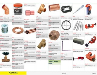 PLOMERIA
CURVA SOLDAR 1/2
CUS12
CURVA SOLDAR 3/4
CUS34
ESTANO 16 OZ 95/5
E16
ESTANO 4 OZ 50/50
E45050
ESTANO 4 OZ 95/5
E4
ESTANO 8 OZ 50/50
E50508
ESTANO 955 8 OZ
E8
LAVE SOLDAR STOP 3/4 
USA
LSS34U
PASTA SOLDAR FLUX 2 
OZ
PS2
PASTA SOLDAR FLUX 4 
OZ
PS4
PE ROLLO COBRE 1 X 60
RC1
ROLLO COBRE 1/2 X 60 
USA L 5/8OD
RC12
ROLLO COBRE 1/2X60 
IMP 5/8OD
RC12I
ROLLO COBRE 1/4 OD
RC14
ROLLO COBRE 1/8 X 60 
OD
RC18
ROLLO COBRE 3/16 OD
RC316
ROLLO COBRE 3/4 X 60 
USA L 7/8OD
RC34
ROLLO COBRE 3/8
RC38
ROLLO COBRE 5/16 OD
RC516
PE RED COPA SOLDAR 1 
1/4 X 1 S
RCS1141S
RED COPA SOLDAR 3/4 X 
1/2 SOLDAR
RCS3412S
PE TUBO COBRE RIGIDO 
1/2 X 20
TCR1220
PE TUBO RIGIDO COBRE 
1 1/4 L
TRC114
PE TUBO RIGIDO COBRE 
1 TIPO L
TRC1
TUBO COBRE RIGIDO 1/2 
X 10
TCR1210
TUBO COBRE RIGIDO 3/4 
X 10
TCR3410
TE SOLDAR 1
TS1
TE SOLDAR 1/2
TS12
TE SOLDAR 1/2 X 1/2 X 
3/4
TS121234
TE SOLDAR 1/4
TS14
TE SOLDAR 3/4
TS34
TE SOLDAR DE 3/4 X 3/4 
X 1/2
TS343412
TE SOLDAR 1/2 X 1/2 
HEMBRA
TS1212H
TE SOLDAR 3/4 X 1/2 
HEMBRA
TS3412H
UNION COBRE SOLDAR 
1/2
US12
UNION COBRE SOLDAR 
1/2 SIN STOP
US12L
UNION COBRE SOLDAR 
3/4
US34
PE UNION UNIVERSAL 
COBRE S 1 1/4
UUC114
PE UNION UNIVERSAL 
COBRE SOL 1
UUC1
UNION UNIVERSAL 
SOLDAR 1/2
UUS12
UNION UNIVERSAL 
SOLDAR 3/4
UUS34
TOOLS & ACC
BLANK
SELF FORMING PACKING
153032
CINTA DESTAPAR 
TUBERIA 1/2 X 100
211520
CINTA DESTAPAR 
TUBERIAS 1/2 X 50
211515
LLAVE 6 PASOS  
ACIENTOS
87391
LLAVE CONICA ACIENTOS
87381
AVELLANADOR 
MULTIPLE DE CANTASO
AMC
AVELLANADOR DE 
CANTASO 3/8
AVC38
BLACKBURN DUCT SEAL
BDS
CORTA TUBO 1/2 A 2
CT122
CORTA TUBO 1/2 
AUTOMATICO
CT12A
CORTA TUBO 1/4 A 1 1/2
CT14112
CORTA TUBO 1/8 A 1 1/8
CT18118
CORTA TUBO 1/8 A 7/8
CT1878
PLOMERIA Page 46516‐Feb‐12
 