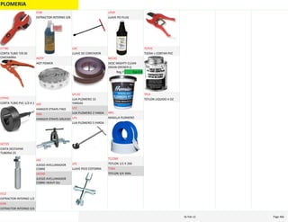 PLOMERIA
CORTA TUBO 7/8 DE 
CHICHARRA
CT78C
CORTA TUBO PVC 1/2 A 1
CTPVC
CINTA DESTAPAR 
TUBERIA 25
DCT25
EXTRACTOR INTERNO 1/2
EI12
EXTRACTOR INTERNO 3/4
EI34
EXTRACTOR INTERNO 3/8
EI38
HOT POWER
HOTP
HANGER STRAPS FINO
HSF
HANGER STRAPS GRUESO
HSG
JUEGO AVELLANADOR 
COBRE
JAC
JUEGO AVELLANADOR 
COBRE HEAVY DU
JACHD
LLAVE DE CONTADOR
LDC
LIJA PLOMERO 10 
YARDAS
LPL10
LIJA PLOMERO 2 YARDA
LP2
LIJA PLOMERO 5 YARDA
LP5
LLAVE PICO COTORRA
LPC
LLAVE PO PLUG
LPOP
DESC MIGHTY CLEAN 
DRAIN OPENER Q
MCDO
Reg.7 Esp.4.9
MASILLA PLOMERO
MPL
TEFLON 1/2 X 260
T12260
TEFLON 3/4 3MIL
T34U
TIJERA > CORTAR PVC
TCPVC
TEFLON LIQUIDO 4 OZ
TFL4
PLOMERIA Page 46616‐Feb‐12
 