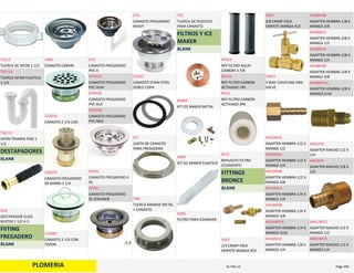 PLOMERIA
TUERCA DE SIFON 1 1/2
TS112
TUERCA SIFON PLASTICA 
1 1/4
TSP114
SIFON TRAMPA PISO 1 
1/2
TSS112
DESTAPADORES
BLANK
DESTAPADOR CLOG 
BUSTER 1 1/2 A 3
DCB
FIITING 
FREGADERO
BLANK
CANASTO CARVIN
1000
CANASTO 2 1/4 LISO
122070
CANASTO FREGADERO 
DE BARRA 2 1/4
122079
CANASTO 2 1/4 CON 
TAPON
122083
CANASTO FREGADERO 
PVC 4
CF4
CANASTO FREGADERO 
PVC ALM
CFPVCA
CANASTO FREGADERO 
PVC BLA
CFPVCB
CANASTO FREGADERO 
PVC NEG
CFPVCN
CANASTO FREGADERO 4 
SS
CF4SS
CANASTO FREGADERO 
SS STRAINER
CFSSS
CANASTO FREGADERO 
HEAVY
CFH
CANASTO STAIN STEEL 
DOBLE COPA
CSSDC
JUNTA DE CANASTO 
PARA FREGADERO
JCF
TUERCA GRANDE METAL 
> CANASTO
TMC
TUERCA DE PLASTICO 
PARA CANASTO
TPC
FILTROS Y ICE 
MAKER
BLANK
KIT ICE MAKER METAL
KIMM
KIT ICE MAKER PLASTICO
KIMP
FILTRO PARA ICEMAKER
R200
REP FILTRO AGUA 
CARBON 4 7/8
RFAC5
REP FILTRO CARBON 
ACTIVADO 1PK
RFCA1
REP FILTRO CARBON 
ACTIVADO 2PK
RFCA
REPUESTO FILTRO 
CEDIMENTO
RFCE
FITTINGS 
BRONCE
BLANK
1/4 CRIMP PSCK 
EMPATE MANGA ACE
14CP
3/8 CRIMP PSCK 
EMPATE MANGA ACE
38CP
3 WAY COUPLING AND 
VALVE
3WCV
ADAPTER HEMBRA 1/2 X 
MANGA 1/2
AH12M12
ADAPTER HEMBRA 1/2 X 
MANGA 1/4
AH12M14
ADAPTER HEMBRA 1/2 X 
MANGA 3/8
AH12M38
ADAPTER HEMBRA 1/4 X 
MANGA 1/4
AH14M14
ADAPTER HEMBRA 1/4 X 
MANGA 3/8
AH14M38
ADAPTER HEMBRA 1/4 X 
MANGA 5/16
AH14M516
ADAPTER HEMBRA 1/8 X 
MANGA 1/4
AH18M14
ADAPTER HEMBRA 1/8 X 
MANGA 3/8
AH18M38
ADAPTER HEMBRA 3/8 X 
MANGA 1/2
AH38M12
ADAPTER HEMBRA 3/8 X 
MANGA 1/4
AH38M14
ADAPTER HEMBRA 3/8 X 
MANGA 3/8
AH38M38
ADAPTER HEMBRA 3/8 X 
MANGA 5/16
AH38M516
ADAPTER MACHO 1/2 X 
1/4
AM1214
ADAPTER MACHO 3/8 X 
1/4
AM3814
ADAPTER MACHO 1/2 X 
MANGA 1/2
AM12M12
ADAPTER MACHO 1/2 X 
MANGA 1/4
AM12M14
PLOMERIA Page 44516‐Feb‐12
 