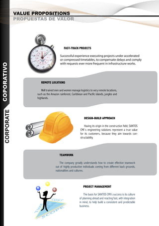 VALUE PROPOSITIONS
               PROPUESTAS DE VALOR




                                              FAST-TRACK PROJECTS

                                          Successful experience executing projects under accelerated
                                          or compressed timetables, to compensate delays and comply
                                          with requests ever more frequent in infrastructure works.
COPORATIVO




                         REMOTE LOCATIONS

                         Well trained men and women manage logistics to very remote locations,
                      such as the Amazon rainforest, Caribbean and Pacific islands, jungles and
                      highlands.
   CORPORATE




                                                                DESIGN-BUILD APPROACH

                                                                 Having its origin in the construction field, SANTOS
                                                             CMI´s engineering solutions represent a true value
                                                             for its customers, because they aim towards con-
                                                             structability.




                                          TEAMWORK

                                          The company greatly understands how to create effective teamwork
                                      out of highly productive individuals coming from different back grounds,
                                      nationalities and cultures.




                                                                PROJECT MANAGEMENT

                                                                The basis for SANTOS CMI’s success is its culture
                                                            of planning ahead and reacting fast, with integration
                                                            in mind, to help build a consistent and predictable
                                                            business.
 