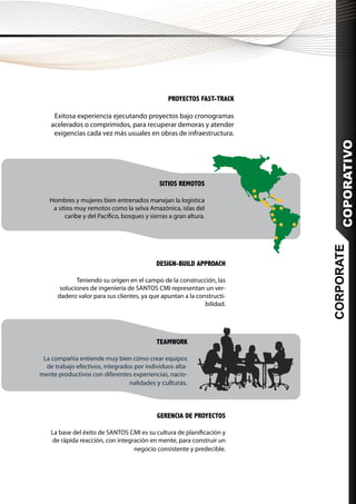 PROYECTOS FAST-TRACK

     Exitosa experiencia ejecutando proyectos bajo cronogramas
    acelerados o comprimidos, para recuperar demoras y atender
     exigencias cada vez más usuales en obras de infraestructura.




                                                                            COPORATIVO
                                              SITIOS REMOTOS

   Hombres y mujeres bien entrenados manejan la logística
    a sitios muy remotos como la selva Amazónica, islas del
         caribe y del Pacífico, bosques y sierras a gran altura.




                                                                        CORPORATE
                                            DESIGN-BUILD APPROACH

             Teniendo su orígen en el campo de la construcción, las
       soluciones de ingeniería de SANTOS CMI representan un ver-
      dadero valor para sus clientes, ya que apuntan a la constructi-
                                                             bilidad.




                                             TEAMWORK

 La compañía entiende muy bien cómo crear equipos
  de trabajo efectivos, integrados por individuos alta-
mente productivos con diferentes experiencias, nacio-
                                 nalidades y culturas.




                                             GERENCIA DE PROYECTOS

    La base del éxito de SANTOS CMI es su cultura de planificación y
     de rápida reacción, con integración en mente, para construir un
                                   negocio consistente y predecible.
 