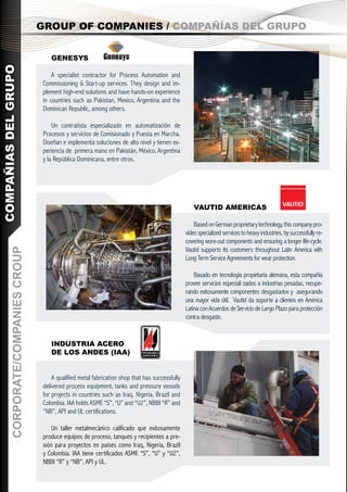 GROUP OF COMPANIES / COMPAÑÍAS DEL GRUPO


                                        GENESYS
COMPAÑIAS DEL GRUPO




                                         A specialist contractor for Process Automation and
                                     Commissioning & Start-up services. They design and im-
                                     plement high-end solutions and have hands-on experience
                                     in countries such as Pakistan, Mexico, Argentina and the
                                     Dominican Republic, among others.

                                         Un contratista especializado en automatización de
                                     Procesos y servicios de Comisionado y Puesta en Marcha.
                                     Diseñan e implementa soluciones de alto nivel y tienen ex-
                                     periencia de primera mano en Pakistán, México, Argentina
                                     y la República Dominicana, entre otros.




                                                                                                        VAUTID AMERICAS

                                                                                                        Based on German proprietary technology, this company pro-
                                                                                                    vides specialized services to heavy industries, by successfully re-
                                                                                                    covering wore-out components and ensuring a longer life-cycle.
                                                                                                    Vautid supports its customers throughout Latin America with
         CORPORATE/COMPANIES CROUP




                                                                                                    Long Term Service Agreements for wear protection.

                                                                                                        Basado en tecnología propietaria alemana, esta compañía
                                                                                                    provee servicios especiali zados a industrias pesadas, recupe-
                                                                                                    rando exitosamente componentes desgastados y asegurando
                                                                                                    una mayor vida útil. Vautid da soporte a clientes en América
                                                                                                    Latina con Acuerdos de Servicio de Largo Plazo para protección
                                                                                                    contra desgaste.


                                        INDUSTRIA ACERO
                                        DE LOS ANDES (IAA)


                                         A qualified metal fabrication shop that has successfully
                                     delivered process equipment, tanks and pressure vessels
                                     for projects in countries such as Iraq, Nigeria, Brazil and
                                     Colombia. IAA holds ASME “S”, “U” and “U2”, NBBI “R” and
                                     “NB”, API and UL certifications.

                                         Un taller metalmecánico calificado que exitosamente
                                     produce equipos de proceso, tanques y recipientes a pre-
                                     sión para proyectos en países como Iraq, Nigeria, Brazil
                                     y Colombia. IAA tiene certificados ASME “S”, “U” y “U2”,
                                     NBBI “R” y “NB”, API y UL.
 