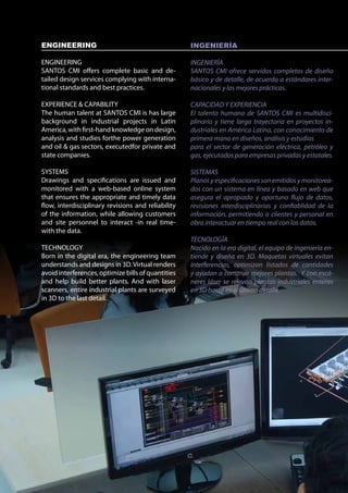 ENGINEERING                                         INGENIERÍA

ENGINEERING                                         INGENIERÍA
SANTOS CMI offers complete basic and de-            SANTOS CMI ofrece servidos completos de diseño
tailed design services complying with interna-      básico y de detalle, de acuerdo a estándares inter-
tional standards and best practices.                nacionales y las mejores prácticas.

EXPERIENCE & CAPABILITY                             CAPACIDAD Y EXPERIENCIA
The human talent at SANTOS CMI is has large         El talento humano de SANTOS CMI es multidisci-
background in industrial projects in Latin          plinario y tiene larga trayectoria en proyectos in-
America, with first-hand knowledge on design,       dustriales en América Latina, con conocimiento de
analysis and studies forthe power generation        primera mano en diseños, análisis y estudios
and oil & gas sectors, executedfor private and      para el sector de generación eléctrica, petróleo y
state companies.                                    gas, ejecutados para empresas privadas y estatales.

SYSTEMS                                             SISTEMAS
Drawings and specifications are issued and          Planos y especificaciones son emitidos y monitorea-
monitored with a web-based online system            dos con un sistema en línea y basado en web que
that ensures the appropriate and timely data        asegura el apropiado y oportuno flujo de datos,
flow, interdisciplinary revisions and reliability   revisiones interdisciplinarias y confiablidad de la
of the information, while allowing customers        información, permitiendo a clientes y personal en
and site personnel to interact -in real time-       obra interactuar en tiempo real con los datos.
with the data.
                                                    TECNOLOGÍA
TECHNOLOGY                                          Nacido en la era digital, el equipo de ingeniería en-
Born in the digital era, the engineering team       tiende y diseña en 3D. Maquetas virtuales evitan
understands and designs in 3D. Virtual renders      interferencias, optimizan listados de cantidades
avoid interferences, optimize bills of quantities   y ayudan a construir mejores plantas. Y con escá-
and help build better plants. And with laser        neres láser se relevan plantas industriales enteras
scanners, entire industrial plants are surveyed     en 3D hasta en el último detalle.
in 3D to the last detail.
 