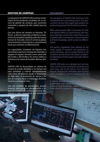 GESTION DE COMPRAS                                  PROCUREMENT

La reputación de SANTOS CMI continúa nutrié-        The reputation of SANTOS CMI continues to be
ndose de los excelentes resultados de su ser-       enhanced by the outstanding results of its pro-
vicio de gestión de compras, que suministra         curement services that supply high-quality ma-
materiales y equipos de alta calidad para las       terials and equipment for the balance of plant.
plantas.
                                                    With a procurement office in Houston, TX, USA,
Con una oficina de compras en Houston, TX,          and regional offices in South America, the com-
EE.UU., y oficinas regionales en México y Suda-     pany capitalizes on the new market forces, such
mérica, la compañía capitaliza sobre las nuevas     as global trade, instantaneous communications
fuerzas de mercado, como el comercio global,        and local knowledge, which sustain its differen-
comunicaciones instantáneas y conocimiento          tiation.
local, que sustentan su diferenciación.
                                                    Full logistics capabilities have allowed for the
Las capacidades completas de logística han          timely supply of materials and equipment to
permitido la oportuna entrega de materiales y       remote locations, such as several islands In the
equipos en lugares remotos, como varias islas       Caribbean and the Pacific, the Chilean and Boliv-
del Caribe y del Pacífico, las sierras chilena y    ian highlands and the jungles of Ecuador, Bolivia
boliviana y las selvas de Ecuador, Bolivia y Bra-   and Brazil.
sil.
                                                    SANTOS CMI relies on a detailed and real-time
SANTOS CMI ha desarrollado un sistema de            status control system to properly coordinate and
control de estado detallado y en tiempo real        track every step of the process, from Material
para coordinar y rastrear apropiadamente            Request, through bids evaluation and Purchase
cada etapa del proceso, desde la Requisición        Order, to shipment, customs clearance and site
de Materiales, la evaluación de ofertas y Or-       delivery.
den de Compra, hasta el embarque, desadua-
nización y entrega en sitio.                        A reliable network of vendors, adequate pre-
                                                    qualification and inspection procedures and
Una red confiable de proveedores, proced-           profound local knowledge, support every firm
imientos adecuados de precalificación e in-         commitment to customers in Latin America.
spección y profundo conocimiento local, dan
soporte a cada compromiso con clientes en
América Latina y el caribe.
 