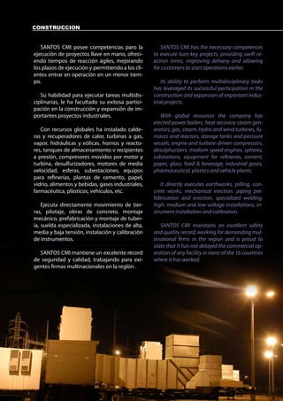 CONSTRUCCION


   SANTOS CMI posee competencias paro la              SANTOS CMI has the necessary competences
ejecución de proyectos llave en mano, ofreci-      to execute turn-key projects, providing swift re-
endo tiempos de reacción ágiles, mejorando         action times, improving delivery and allowing
los plazos de ejecución y permitiendo a los cli-   for customers to start operations earlier.
entes entrar en operación en un menor tiem-
po.                                                    Its ability to perform multidisciplinary tasks
                                                   has leveraged its successful participation m the
   Su habilidad para ejecutar tareas multidis-     construction and expansion of important indus-
ciplinarias, le ha facultado su exitosa partici-   trial projects.
pación en la construcción y expansión de im-
portantes proyectos industriales.                     With global resources the company has
                                                   erected power boilers, heat recovery steam gen-
   Con recursos globales ha instalado calde-       erators; gas, steam. hydro and wind turbines, fu-
ras y recuperadores de calor, turbinas a gas,      maces and reactors, storage tanks and pressure
vapor, hidráulicas y eólicas. hornos y reacto-     vessels, engine and turbine-driven compressors,
res, tanques de almacenamiento v recipientes       desulphurizers, medium-speed engines, spheres,
a presión, compresores movidos por motor y         substations, equipment for refineries, cement,
turbina, desulfurizadores, motores de media        paper, glass, food & beverage, industrial gases,
velocidad, esferas, subestaciones, equipos         pharmaceutical, plastics and vehicle plants.
para refinerías, plantas de cemento, papel,
vidrio, alimentos y bebidas, gases industriales,      It directly executes earthworks, pilling, con-
farmacéutica, plásticos, vehículos, etc.           crete works, mechanical erection. piping pre-
                                                   fabrication and erection, specialized welding,
    Ejecuta directamente movimiento de tier-       high. medium and low voltage installations, in-
ras, pilotaje, obras de concreto, montaje          strument installation and calibration.
mecánico, prefabricación y montaje de tuber-
ía, suelda especializada, instalaciones de alta,      SANTOS CMI maintains an excellent safety
media y baja tensión, instalación y calibración    and quality record, working for demanding mul-
de instrumentos.                                   tinational firms in the region and is proud to
                                                   state that it has not delayed the commercial op-
  SANTOS CMI mantiene un excelente récord          eration of any facility in none of the 16 countries
de seguridad y calidad, trabajando para exi-       where it has worked.
gentes firmas multinacionales en la reglón .
 