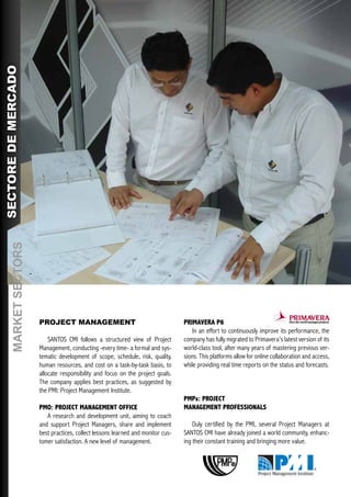 SECTORE DE MERCADO
       MARKET SECTORS




                        PROJECT MANAGEMENT                                         PRIMAVERA P6
                                                                                       In an effort to continuously improve its performance, the
                            SANTOS CMI follows a structured view of Project        company has fully migrated to Primavera’s latest version of its
                        Management, conducting -every time- a formal and sys-      world-class tool, after many years of mastering previous ver-
                        tematic development of scope, schedule, risk, quality,     sions. This platforms allow for online collaboration and access,
                        human resources, and cost on a task-by-task basis, to      while providing real time reports on the status and forecasts.
                        allocate responsibility and focus on the project goals.
                        The company applies best practices, as suggested by
                        the PMI: Project Management Institute.
                                                                                   PMPs: PROJECT
                        PMO: PROJECT MANAGEMENT OFFICE                             MANAGEMENT PROFESSIONALS
                           A research and development unit, aiming to coach
                        and support Project Managers, share and implement              Duly certified by the PMI, several Project Managers at
                        best practices, collect lessons learned and monitor cus-   SANTOS CMI have already joined a world community, enhanc-
                        tomer satisfaction. A new level of management.             ing their constant training and bringing more value.
 