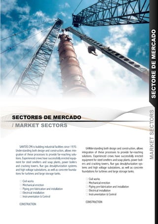 SECTORE DE MERCADO
                                                                                                                            MARKET SECTORS
SECTORES DE MERCADO
/ MARKET SECTORS



     SANTOS CMI is building industrial facilities since 1970.
                                                                    UnWderstanding both design and construction, allows
 Understanding both design and construction, allows inte-
                                                                integration of these processes to provide far-reaching
 gration of these processes to provide far-reaching solu-
                                                                solutions. Experienced crews have successfully erected
 tions. Experienced crews have successfully erected equip-
                                                                equipment for steel smelters and soap plants, power boil-
 ment for steel smelters and soap plants, power boilers
                                                                ers and cracking towers, flue gas desulphurization sys-
 and cracking towers, flue gas desulphurization systems
                                                                tems and high voltage substations, as well as concrete
 and high voltage substations, as well as concrete founda-
                                                                foundations for turbines and large storage tanks.
 tions for turbines and large storage tanks.
                                                                    Civil works
     Civil works
                                                                    Mechanical erection
     Mechanical erection
                                                                    Piping pre-fabrication and installation
     Piping pre-fabrication and installation
                                                                    Electrical installation
     Electrical installation
                                                                    Instrumentation & Control
     Instrumentation & Control
                                                                   CONSTRUCTION
    CONSTRUCTION
 