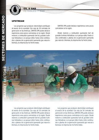 OIL & GAS
                                         PETRÓLEO Y GAS
SECTORES DE MERCADO




                        UPSTREAM

                            Los proyectos que producen electricidad contribuyen       SANTOS CMI puede declarar experiencia como pocos
                        al avance de la sociedad. Con más de 50 centrales de       contratistas en la región.
                        generación en las Américas, SANTOS CMI puede declarar
                        experiencia como pocos contratistas en la región. Desde        Desde motores a combustión quemando fuel oil,
                        motores a combustión quemando fuel oil, grandes turbi-     grandes turbinas hidráulicas o un parque eólico hasta ci-
                        nas hidráulicas o un parque eólico hasta ciclos combina-   clos combinados o plantas de co-generación quemando
                        dos o plantas de co-generación quemando gas natural o      gas natural o biomasa, la empresa las ha hecho todas.
                        biomasa, la empresa las ha hecho todas.
       MARKET SECTORS




                            Los proyectos que producen electricidad contribuyen        Los proyectos que producen electricidad contribuyen
                        al avance de la sociedad. Con más de 50 centrales de       al avance de la sociedad. Con más de 50 centrales de
                        generación en las Américas, SANTOS CMI puede declarar      generación en las Américas, SANTOS CMI puede declarar
                        experiencia como pocos contratistas en la región. Desde    experiencia como pocos contratistas en la región. Desde
                        motores a combustión quemando fuel oil, grandes turbi-     motores a combustión quemando fuel oil, grandes turbi-
                        nas hidráulicas o un parque eólico hasta ciclos combina-   nas hidráulicas o un parque eólico hasta ciclos combina-
                        dos o plantas de co-generación quemando gas natural o      dos o plantas de co-generación quemando gas natural o
                        biomasa, la empresa las ha hecho todas.                    biomasa, la empresa las ha hecho todas.
 