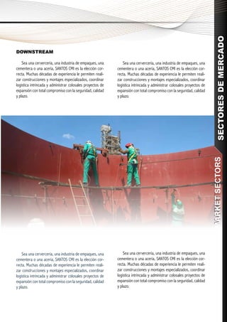 SECTORES DE MERCADO
DOWNSTREAM

    Sea una cervercería, una industria de empaques, una         Sea una cervercería, una industria de empaques, una
cementera o una acería, SANTOS CMI es la elección cor-      cementera o una acería, SANTOS CMI es la elección cor-
recta. Muchas décadas de experiencia le permiten reali-     recta. Muchas décadas de experiencia le permiten reali-
zar construcciones y montajes especializados, coordinar     zar construcciones y montajes especializados, coordinar
logística intrincada y administrar colosales proyectos de   logística intrincada y administrar colosales proyectos de
expansión con total compromiso con la seguridad, calidad    expansión con total compromiso con la seguridad, calidad
y plazo.                                                    y plazo.




                                                                                                                         MARKET SECTORS
                                                                                                                        MARKET SECTORS



    Sea una cervercería, una industria de empaques, una         Sea una cervercería, una industria de empaques, una
cementera o una acería, SANTOS CMI es la elección cor-      cementera o una acería, SANTOS CMI es la elección cor-
recta. Muchas décadas de experiencia le permiten reali-     recta. Muchas décadas de experiencia le permiten reali-
zar construcciones y montajes especializados, coordinar     zar construcciones y montajes especializados, coordinar
logística intrincada y administrar colosales proyectos de   logística intrincada y administrar colosales proyectos de
expansión con total compromiso con la seguridad, calidad    expansión con total compromiso con la seguridad, calidad
y plazo.                                                    y plazo.
 