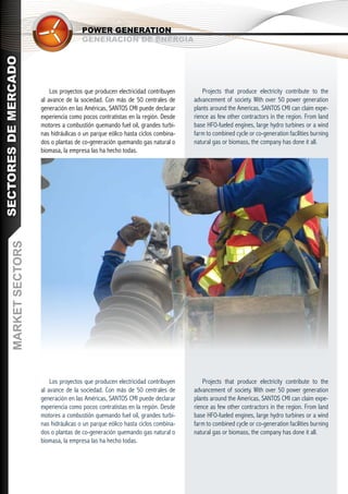 POWER GENERATION
                                         GENERACIÓN DE ENERGÍA
SECTORES DE MERCADO




                            Los proyectos que producen electricidad contribuyen        Projects that produce electricity contribute to the
                        al avance de la sociedad. Con más de 50 centrales de       advancement of society. With over 50 power generation
                        generación en las Américas, SANTOS CMI puede declarar      plants around the Americas, SANTOS CMI can claim expe-
                        experiencia como pocos contratistas en la región. Desde    rience as few other contractors in the region. From land
                        motores a combustión quemando fuel oil, grandes turbi-     base HFO-fueled engines, large hydro turbines or a wind
                        nas hidráulicas o un parque eólico hasta ciclos combina-   farm to combined cycle or co-generation facilities burning
                        dos o plantas de co-generación quemando gas natural o      natural gas or biomass, the company has done it all.
                        biomasa, la empresa las ha hecho todas.
       MARKET SECTORS




                            Los proyectos que producen electricidad contribuyen        Projects that produce electricity contribute to the
                        al avance de la sociedad. Con más de 50 centrales de       advancement of society. With over 50 power generation
                        generación en las Américas, SANTOS CMI puede declarar      plants around the Americas, SANTOS CMI can claim expe-
                        experiencia como pocos contratistas en la región. Desde    rience as few other contractors in the region. From land
                        motores a combustión quemando fuel oil, grandes turbi-     base HFO-fueled engines, large hydro turbines or a wind
                        nas hidráulicas o un parque eólico hasta ciclos combina-   farm to combined cycle or co-generation facilities burning
                        dos o plantas de co-generación quemando gas natural o      natural gas or biomass, the company has done it all.
                        biomasa, la empresa las ha hecho todas.
 