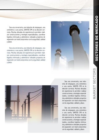 SECTORES DE MERCADO
    Sea una cervercería, una industria de empaques, una
cementera o una acería, SANTOS CMI es la elección cor-
recta. Muchas décadas de experiencia le permiten reali-
zar construcciones y montajes especializados, coordinar
logística intrincada y administrar colosales proyectos de
expansión con total compromiso con la seguridad, calidad
y plazo.


    Sea una cervercería, una industria de empaques, una
cementera o una acería, SANTOS CMI es la elección cor-
recta. Muchas décadas de experiencia le permiten reali-
zar construcciones y montajes especializados, coordinar
logística intrincada y administrar colosales proyectos de
expansión con total compromiso con la seguridad, calidad
y plazo.




                                                                                                    MARKET SECTORS
                                                                Sea una cervercería, una indu-
                                                            stria de empaques, una cementera
                                                            o una acería, SANTOS CMI es la
                                                            elección correcta. Muchas décadas
                                                            de experiencia le permiten realizar
                                                            construcciones y montajes especial-
                                                            izados, coordinar logística intrinca-
                                                            da y administrar colosales proyectos
                                                            de expansión con total compromiso
                                                            con la seguridad, calidad y plazo.

                                                                Sea una cervercería, una indu-
                                                            stria de empaques, una cementera
                                                            o una acería, SANTOS CMI es la
                                                            elección correcta. Muchas décadas
                                                            de experiencia le permiten realizar
                                                            construcciones y montajes especial-
                                                            izados, coordinar logística intrinca-
                                                            da y administrar colosales proyectos
                                                            de expansión con total compromiso
                                                            con la seguridad, calidad y plazo.
 