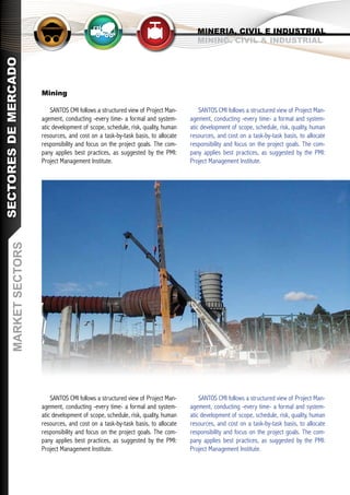 MINERIA, CIVIL E INDUSTRIAL
                                                                                       MINING. CIVIL & INDUSTRIAL
SECTORES DE MERCADO




                        Mining

                            SANTOS CMI follows a structured view of Project Man-        SANTOS CMI follows a structured view of Project Man-
                        agement, conducting -every time- a formal and system-       agement, conducting -every time- a formal and system-
                        atic development of scope, schedule, risk, quality, human   atic development of scope, schedule, risk, quality, human
                        resources, and cost on a task-by-task basis, to allocate    resources, and cost on a task-by-task basis, to allocate
                        responsibility and focus on the project goals. The com-     responsibility and focus on the project goals. The com-
                        pany applies best practices, as suggested by the PMI:       pany applies best practices, as suggested by the PMI:
                        Project Management Institute.                               Project Management Institute.
       MARKET SECTORS




                            SANTOS CMI follows a structured view of Project Man-        SANTOS CMI follows a structured view of Project Man-
                        agement, conducting -every time- a formal and system-       agement, conducting -every time- a formal and system-
                        atic development of scope, schedule, risk, quality, human   atic development of scope, schedule, risk, quality, human
                        resources, and cost on a task-by-task basis, to allocate    resources, and cost on a task-by-task basis, to allocate
                        responsibility and focus on the project goals. The com-     responsibility and focus on the project goals. The com-
                        pany applies best practices, as suggested by the PMI:       pany applies best practices, as suggested by the PMI:
                        Project Management Institute.                               Project Management Institute.
 