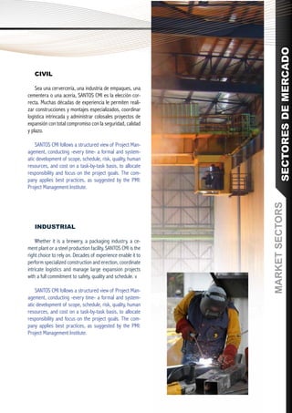 SECTORES DE MERCADO
   CIVIL

    Sea una cervercería, una industria de empaques, una
cementera o una acería, SANTOS CMI es la elección cor-
recta. Muchas décadas de experiencia le permiten reali-
zar construcciones y montajes especializados, coordinar
logística intrincada y administrar colosales proyectos de
expansión con total compromiso con la seguridad, calidad
y plazo.

    SANTOS CMI follows a structured view of Project Man-
agement, conducting -every time- a formal and system-
atic development of scope, schedule, risk, quality, human
resources, and cost on a task-by-task basis, to allocate
responsibility and focus on the project goals. The com-
pany applies best practices, as suggested by the PMI:
Project Management Institute.




                                                               MARKET SECTORS
   INDUSTRIAL

    Whether it is a brewery, a packaging industry, a ce-
ment plant or a steel production facility, SANTOS CMI is the
right choice to rely on. Decades of experience enable it to
perform specialized construction and erection, coordinate
intricate logistics and manage large expansion projects
with a full commitment to safety, quality and schedule. v

    SANTOS CMI follows a structured view of Project Man-
agement, conducting -every time- a formal and system-
atic development of scope, schedule, risk, quality, human
resources, and cost on a task-by-task basis, to allocate
responsibility and focus on the project goals. The com-
pany applies best practices, as suggested by the PMI:
Project Management Institute.
 