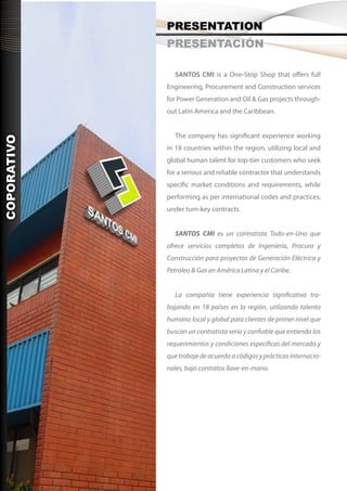PRESENTATION
                PRESENTACIÓN

                   SANTOS CMI is a One-Stop Shop that offers full
                Engineering, Procurement and Construction services
                for Power Generation and Oil & Gas projects through-
                out Latin America and the Caribbean.


                   The company has significant experience working
COPORATIVO




                in 18 countries within the region, utilizing local and
                global human talent for top-tier customers who seek
                for a serious and reliable contractor that understands
                specific market conditions and requirements, while
                performing as per international codes and practices,
                under turn-key contracts.


                   SANTOS CMI es un contratista Todo-en-Uno que
    CORPORATE




                ofrece servicios completos de Ingeniería, Procura y
                Construcción para proyectos de Generación Eléctrica y
                Petróleo & Gas en América Latina y el Caribe.


                   La compañía tiene experiencia significativa tra-
                bajando en 18 países en la región, utilizando talento
                humano local y global para clientes de primer nivel que
                buscan un contratista serio y confiable que entienda los
                requerimientos y condiciones específicas del mercado y
                que trabaje de acuerdo a códigos y prácticas internacio-
                nales, bajo contratos llave-en-mano.
 