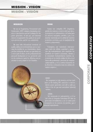 MISSION - VISION
MISIÓN - VISIÓN



   MISSION                                              MISION

   We are an Engineering, Procurement and                Somos una compañía EPC (Ingeniería,
Construction (EPC) company developing proj-          gestión de compras y construcción) que ejecu-
ects in Latin America and the Caribbean for the      ta proyectos en Latinoamérica y el Caribe para
power generation, oil and gas, and industrial        los sectores energético, petróleo y gas, e in-




                                                                                                             COPORATIVO
sectors; recognized for the quality of our prod-     dustrial; reconocida por la calidad de nuestros
ucts and services, and for our commitment.           productos y servicios, y por el cumplimiento de
                                                     nuestros compromisos.
    We work with international standards of
quality, safety and environmental care to maxi-          Trabajamos con estándares internacio-
mize the benefits for our shareholders, clients      nales tanto de calidad, seguridad y protec-
and the community. We base our operations on         ción del medioambiente, para maximizar los
a strict code of ethics, on the professional and     beneficios de nuestros accionistas, clientes y
personal development of our personnel, and           la comunidad. Fundamentamos nuestras op-
on the continuous quest for efficiency and in-       eraciones en un estricto código de ética, en el
novation in every aspect of our business.            desarrollo profesional y personal de nuestros
                                                     colaboradores, y en la continua búsqueda de
                                                     la eficiencia e innovación todos los ámbitos de




                                                                                                         CORPORATE
                                                     nuestro negocio.v




                                                     VISION
                                                       Be recognized in Latin America and the Carib-
                                                    bean as the leading EPC contractor in thermo-
                                                     electric power generation and with a solid po-
                                                     sition in the oil, gas and specialized industrial
                                                      sectors.

                                                           VISIÓN
                                                          Ser reconocida en Latinoamérica y el Ca-
                                                      ribe como la Compañía Contratista EPC líder en
                                                     generación termoeléctrica y con un sólido posi-
                                                    cionamiento en los sectores de petróleo, gas e
                                                   industrial especializado.
 
