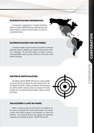 DIVERSIFICACION GEOGRAFICA

    Con presencia y experiencia en 18 países de América
Latina y el Caribe, SANTOS CMI está preparada para dar
soporte efectivo a clientes en toda la región, con una cara
y conocimiento local.




                                                                         CORPORATIVO
DIVERSIFICACIÓN POR SECTORES

    La empresa trabaja en todo el espectro de proyectos de energía:
generación eléctrica, petróleo y gas. Además tiene proyectos mine-
ros e industriales. De esta forma asigna sus mejores recursos a
cada especialidad, según los ciclos naturales de cada sector en los
distintos mercados.




                                                                      CORPORATE
ENFOQUE ESPECIALIZADO

    Con talento regional, SANTOS CMI ofrece un rango complete
de servicios IPC para proyectos de hasta mediano porte, de-
sarrollados de acuerdo a códigos y estándares internacionales.
Los clientes pueden entonces contar con soluciones de clase
mundial, de un contratista local que habla su idioma y conoce
el territorio.




SOLUCIONES LLAVE EN MANO

    Siendo su origen las obras de construcción, la compañía se en-
foca ahora en proyectos IPC, donde puede ayudar a sus clientes
a tomar control sobre el alcance y el cronograma, sin ceder a las
interfaces. Una respuesta llave-en-mano requiere de experiencia,
capacidad y herramientas de gestión. SANTOS CMI las tiene.
 
