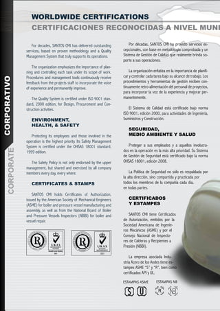 WORLDWIDE CERTIFICATIONS
                   CERTIFICACIONES RECONOCIDAS A NIVEL MUND

                   For decades, SANTOS CMI has delivered outstanding            Por décadas, SANTOS CMI ha provisto servicios ex-
                services, based on proven methodology and a Quality         cepcionales, con base en metodología comprobada y un
                Management System that truly supports its operations.       Sistema de Gestión de Calidad que realmente brinda so-
                                                                            porte a sus operaciones.
                    The organization emphasizes the importance of plan-
                ning and controlling each task under its scope of work.         La organización enfatiza en la importancia de planifi-
                Procedures and management tools continuously receive        car y controlar cada tarea bajo su alcance de trabajo. Los
CORPORATIVO




                feedback from the projects staff to incorporate the voice   procedimientos y herramientas de gestión reciben con-
                of experience and permanently improve.                      tinuamente retro-alimentación del personal de proyectos,
                                                                            para incorporar la voz de la experiencia y mejorar per-
                    The Quality System is certified under ISO 9001 stan-    manentemente.
                dard, 2000 edition, for Design, Procurement and Con-
                struction activities.                                          El Sistema de Calidad está certificado bajo norma
                                                                            ISO 9001, edición 2000, para actividades de Ingeniería,
                   ENVIRONMENT,                                             Suministros y Construcción.
                   HEALTH, & SAFETY
                                                                               SEGURIDAD,
                   Protecting its employees and those involved in the          MEDIO AMBIENTE Y SALUD
                operation is the highest priority. Its Safety Management
                System is certified under the OHSAS 18001 standard,            Proteger a sus empleados y a aquellos involucra-
    CORPORATE




                1999 edition.                                               dos en la operación es la más alta prioridad. Su Sistema
                                                                            de Gestión de Seguridad está certificado bajo la norma
                  The Safety Policy is not only endorsed by the upper       OHSAS 18001, edición 2008.
                management, but shared and exercised by all company
                members every day, every where.                                 La Política de Seguridad no sólo es respaldada por
                                                                            la alta dirección, sino compartida y practicada por
                   CERTIFICATES & STAMPS                                    todos los miembros de la compañía cada día,
                                                                            en todas partes.
                    SANTOS CMI holds Certificates of Authorization,
                issued by the American Society of Mechanical Engineers         CERTIFICADOS
                (ASME) for boiler and pressure vessel manufacturing and        Y ESTAMPES
                assembly, as well as from the National Board of Boiler
                and Pressure Vessels Inspectors (NBBI) for boiler and          SANTOS CMI tiene Certificados
                vessel repair.                                              de Autorización, emitidos por la
                                                                            Sociedad Americana de Ingenie-
                                                                            ros Mecánicos (ASME) y por el
                                                                            Consejo Nacional de Inspecto-
                                                                            res de Calderas y Recipientes a
                                                                            Presión (NBBI).

                                                                                La empresa asociada Indu-
                                                                            stria Acero de los Andes tiene es-
                                                                            tampes ASME “S” y “R”, bien como
                                                                            certificados API y UL.
 