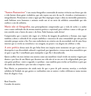 11
“Santos Pantaneiros” é um ensaio fotográfico construído de muitas vivências nas festas que são
a vida latente desta gente verdadeira, que não separa sua arte da sua fé, vivendo-a criativamente e
integralmente. Permeiam-se como a água que lhes impregna corpo e alma na imensidão pantaneira,
onde habitam seres humanos e animais sendo um só no meio da solidária comunidade que não
conhece o ato do solitário.
Mario não só fotografou, mas principalmente compreendeu que a viola de cocho e o andor
com o santo enfeitado são da mesma matéria poética e espiritual, para celebrar e amar a vida que só
tem sentido com o lastro do amor e da festa. Tudo humano, tudo divino!
Compreendeu que o mastro não ergue só a beleza da imagem do padroeiro a festejar, mas ergue
também a altiva e colorida fé de criação simbólica e sincretica de uma comunidade que não precisa
entender porque assim o faz. Faz com exuberância no criativo ato da necessidade real de uma força
interior que se revela na resistência e na coragem, no prazer e na alegria em celebrar a vida.
A arte poética destas mais do que belas fotos nos inspira neste momento em que o país vive o
desrespeito à sua diversidade cultural e espiritual, por ignorância e crença num deus monolítico que
só quer o que lhe é semelhante para manipular o que lhe é desconhecido.
Quero acolher em meu íntimo esta mostra como um manifesto visual vivido em muitas viagens por
dentro e por fora de um Mario que devotou sua vida não só ao ato em si da religiosidade pura que
esta gente professa - entre o sagrado e o profano - mas também para revelar ao brasileiro o país que
ele ainda não descobriu e por isso não o respeita e ama.
Para Mario, os pantaneiros são ainda mais do que o povo de pele morena, mestiça, a revelação
solidária da Verdade em que gentes se confundem com os santos e todos celebram-se numa mesma
festa de alegria e Luz.
Bené Fonteles
Curador da mostra
 