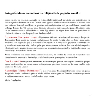 19
Fotografando os escombros da religiosidade popular em MT
Como explicar ou traduzir a devoção e a religiosidade tradicional que ainda hoje encontramos em
toda a região do Pantanal de Mato Grosso, como ignorar a influência que a escravidão exerceu sobre
suas vítimas e descendentes? Parecem questões muito relacionadas, pois para milhões de escravizados
ao longo de mais de 350 anos de nossa história, não restava outro caminho para a libertação, a não
ser os imensos riscos e dificuldades de uma fuga incerta ou algum bem estar em participar das
celebrações, fossem elas dos patrões ou das Irmandades.
E como conciliar tantas crenças religiosas dos africanos e seus descendentes com as dos patrões
dominantes? Essa mescla de cultura e religiosidade foi sendo forjada a ferro e fogo e com muitas
peculiaridades regionais, pois o isolamento era enorme e a criação das pequenas identidades dos
grupos locais, com seus reis, rainhas, príncipes, embaixadores, nobres e festeiros, só fazia organizar
e fortalecer estes grupos, criando mecanismos de hierarquização, controle e facilitando a dura vida
cotidiana na escravidão e na miséria.
Assim se formou essa super diversa cultura brasileira, na sombra do terror da escravidão e nos
escombros das lembranças das antigas tradições africanas, portuguesas e ameríndias.
Esse é o cenário em que tento transitar, branco europeu que sou, estrangeiro assumido, que por
algum motivo oculto me encanto com os fragmentos que ainda encontro e às vezes recolho pelos
interiores do Mato Grosso.
A exposição “Santos Pantaneiros” é a oportunidade de compartilhar com outros um pouco
do que vi e ouvi e também de prestar minha pública homenagem aos festeiros e devotos que muito
se esforçam em manter certas tradições vivas e operantes.
Mario Friedlander
 