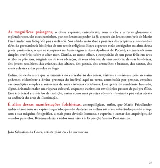 25
As magníficas paisagens, o olhar espiante, entreaberto, com o céu e a terra gloriosos e
esplendorosos, são estes caminhos, que nos levam ao poder da fé, através das lentes sensíveis de Mario
Friedlander, um fotógrafo por excelência. Sua afiada visão abre a porteira do receptivo, e nos conduz
além da permanência histórica de um sentir religioso. Esses aspectos estão arraigados na alma dessa
gente pantaneira, o que se comprova na homenagem à dona Apolônia de Poconé, entronizada num
simples oratório, sobre o altar mor. Cintila, ao nosso olhar, a compaixão de um povo feliz em seus
atributos plásticos, originários de seus adereços, de seus adornos, de seus andores, de suas bandeiras,
dos jovens cavaleiros, das crianças, dos altares, dos ganzás, dos vermelhos e brancos, dos santos, dos
azuis celestes e das panelas ao fogo.
Enfim, do exuberante que se encontra no entreaberto das coisas, visíveis e invisíveis, pois só assim
podemos vislumbrar a divina presença do inefável aqui na terra, constituída por pessoas, envoltas
nas condições simples e rotineiras de suas vivências cotidianas. Essa gente de semblante honrado,
digno, deixando exalar sua riqueza cultural, enquanto cueiros ou envoltórios passam de pai pra filho.
Esse é o beiral e o núcleo da tradição, assim como uma peneira cósmica iluminada por velas acesas
na ardência do arco da iluminação.
É além dessas manifestações folclóricas, antropológicas, enfim, que Mario Friedlander
embrenha-se com seu espírito aguçado, quando descreve os nichos naturais, sobretudo quando atinge
com a sua máquina fotográfica, a mais pura devoção humana, e espreita o cantar dos arquétipos, de
mundos paralelos. Recomendaria a todos uma visita à Exposição Santos Pantaneiros.
João Sebastião da Costa, artista plástico - In memorian
 