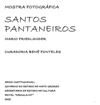 3
MOSTRA FOTOGRÁFICA
SANTOS
PANTANEIROS
MARIO FRIEDLANDER
CURADORIA BENÉ FONTELES
APOIO INSTITUCIONAL:
GOVERNO DO ESTADO DE MATO GROSSO
SECRETARIA DE ESTADO DE CULTURA
EDITAL “CIRCULA-MT”
2018
 