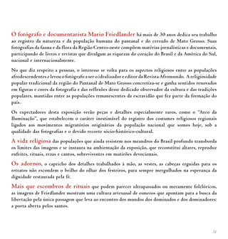 31
O fotógrafo e documentarista Mario Friedlander há mais de 30 anos dedica seu trabalho
ao registro da natureza e da população humana do pantanal e do cerrado de Mato Grosso. Suas
fotografias da fauna e da flora da Região Centro-oeste compõem matérias jornalísticas e documentais,
participando de livros e revistas que divulgam as riquezas do coração do Brasil e da América do Sul,
nacional e internacionalmente.
No que diz respeito a pessoas, o interesse se volta para os aspectos religiosos entre as populações
afrodescendentes e levou o fotógrafo a ser o idealizador e editor da Revista Afromundo. A religiosidade
popular tradicional da região do Pantanal de Mato Grosso concretiza-se e ganha sentidos renovados
em figuras e cores da fotografia e das reflexões desse dedicado observador da cultura e das tradições
populares, mantidas entre as populações remanescentes da escravidão que fez parte da formação do
país.
Os expectadores desta exposição verão peças e detalhes especialmente raros, como o “Arco da
Iluminação”, que estabelecem o caráter inestimável do registro dos costumes religiosos regionais
ligados aos movimentos migratórios originários da população nacional que somos hoje, sob a
qualidade das fotografias e o devido recorte sócio-histórico-cultural.
A vida religiosa das populações que ainda resistem nos meandros do Brasil profundo transborda
os limites das imagens e se instaura na ambientação da exposição, que reconstitui altares, reproduz
enfeites, rituais, rezas e cantos, sobreviventes em mutirões devocionais.
Os adornos, o capricho dos detalhes trabalhados à mão, as vestes, as cabeças erguidas para os
retratos não escondem o brilho do olhar dos festeiros, para sempre mergulhados na esperança da
dignidade restaurada pela fé.
Mais que escombros de rituais que podem parecer ultrapassados ou meramente folclóricos,
as imagens de Friedlander mostram uma cultura artesanal de esmeros que apontam para a busca da
libertação pela única passagem que leva ao encontro dos mundos dos dominados e dos dominadores:
a porta aberta pelos santos.
 