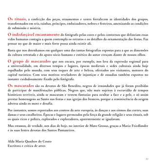 33
Os rituais, a confecção das peças, ornamentos e vestes fortalecem as identidades dos grupos,
transformados em reis, rainhas, príncipes, embaixadores, nobres e festeiros, amenizando as condições
de submissão e miséria.
O indisfarçável encantamento do fotógrafo pelas cores e pelos contornos que delineiam essas
vidas humanas contagia a quem contempla os retratos e os detalhes da ornamentação das festas. Faz
pensar no que de maior e mais forte possa ainda existir ali.
Basta que nos detenhamos em qualquer uma das tantas fotografias expostas para a que as dimensões
da cultura retratada e do apuro sócio humano e estético do autor cresçam diante de nossos olhos.
O grupo de mascarados que nos encara, por exemplo, nos leva da expressão regional para
a universalidade, em diversos tempos e lugares, épocas medievais e sedes culturais ainda hoje
espalhadas pelo mundo, com seus toques de arte e beleza, ofertados aos visitantes, motores do
capital turístico. Com seus motivos reveladores de injustiças e de ousadias também expostos no
instante cuidadosamente fixado pelo fotógrafo.
Os mascarados são os devotos de São Benedito, negros de irmandades que já foram proibidas
de participar de manifestações públicas. Negros que, não mais sujeitos à escravidão de tempos
históricos terríveis, ainda se mascaram e vestem fantasias para ocultar a face e a pele, e só assim
prestar homenagens ao Santo nas festas e nas igrejas dos brancos, porque a reminiscência da origem
adversa ainda os move e desafia.
Por instantes, somos reportados aos centros da arte europeia, às danças e aos ritmos das cortes, suas
damas e seus cavalheiros. Épocas e lugares permeados pela força da grande religião e seus rituais, sob
os quais ricos e pobres, explorados e exploradores, aparentemente se igualavam.
Mas estamos, de verdade, nos dias de hoje, no interior de Mato Grosso, graças a Mario Friedlander
e às suas lentes devotas dos Santos Pantaneiros.
Alda Maria Quadros do Couto
Escritora e crítica de artes
 