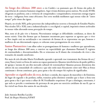 37
Ao longo dos últimos 300 anos o rio Cuiabá e os pantanais que ele forma são palco de
experiências de contatos humanos singulares. Aqui viviam distintos povos nativos. No século XVIII,
chegaram os paulistas, com a vivências de conquistados e conquistadores, trouxeram consigo negros
da terra - indígenas; bem como africanos. Em certe medida moldamos aqui nossas vidas de “antes
tempo” pelo ritmo das águas.
Depois, no século XIX, pelos processos das independências ocorreu a formação de Estados-Nações.
Nos séculos XX e XXI, com a industrialização e a era digital, o capital, imprimiu ritmos acelerados
às nossas vidas alterando nossa percepção do tempo.
Mas, nem só de pão vive o homem. Necessitamos mitigar as dificuldades cotidianas, as dores do
nosso existir. Uma das formas que os humanos encontram para suportar as agruras que o viver
se lhes impõe está na socialização e no construir de formas de se representar em que, homens e
mulheres de um determinado espaço, se colocam como protagonistas do seu existir.
Santos Pantaneiros é um olhar sobre os protagonismos de homens e mulheres que aprenderam,
ao longo dos últimos 300 anos, a conviver na espacialidade que chamamos Pantanal. É registro
de continuidades e descontinuidades. Do se reinventar na fé diante das vicissitudes do viver e das
tentações do mundo envolvente.
Por mais de três décadas Mario Friedlander aprende e apreende esse transmutar das formas do ser/
estar/fazer/sentir as festas de santos no espaço pantaneiro. Quantas interferências do poder público,
de igrejas e mesmo de um dito mercado cultural ele testemunhou? Quantas pessoas detentoras dos
saberes da sua comunidade ele conheceu e que não estão mais fisicamente entre nós? Mas as festas
continuam e devem continuar, pois, para quem a faz ela sempre foi repleta de significados.
Aprender os significados da reza, do fazer a comida, dos espaços do masculino e do feminino,
do lugar do sagrado e do profano, enfim, transitar pelos distintos sentidos que o fazer a festa tem
para quem a faz é que torna o olhar de M. Friedlander respeitoso. O que a distingue, entretanto, é
que nela se percebe o sentimento de pertença de um povo no exercício cotidiano da sua fé, que se
faz visível nas festas dos santos de sua devoção.
João Antonio Botelho Lucidio
Prof. do Depto História/UFMT
 