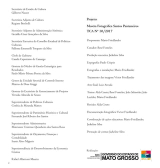 4
Proponente: Mario Friedlander
Curador: Bené Fonteles
Produção executiva: Jackeline Silva
Expografia: Paulo Crispin
Fotografias e instalações: Mario Friedlander
Tratamento das imagens:Victor Friedlander
Arte final: Luiz Arruda
Textos: Alda Couto; Bené Fonteles; João Sebastião; João
Lucídio; Mario Friedlander
Revisão: Alda Couto
Documentação fotográfica:Victor Friedlander
Coordenação de ações educativas: Mario Friedlander,
Jackeline Silva
Prestação de contas: Jackeline Silva
Secretário de Estado de Cultura
Gilberto Nasser
Secretária Adjunta de Cultura
Regiane Berchelli
Secretário Adjunto de Administração Sistêmica
Geraldo César Gonçalves da Silva
Secretária Executiva do Conselho Estadual de Políticas
Culturais
Palloma EmanuelliTorquato da Silva
Chefe de Gabinete
Camila Capistrano de Camargo
Gestora do Núcleo de Gestão Estratégica para
Resultados
Paulo Mário Moura Pereira da Silva
Gestor da Unidade Setorial de Controle Interno
Marcus de Deus Griggi
Gestora do Escritório de Gerenciamento de Projetos
Veruska Almeida de Souza
Superintendente de Políticas Culturais
Cinthia de Miranda Mattos
Superintendente de Patrimônio Histórico e Cultural
Fernando José Ribeiro dos Santos
Superintendente Administrativa
Marcianne Cristinne Quixabeira dos Santos Rosa
Superintendente de Orçamento, Finanças e
Contabilidade
Ivanir Alves Migueis
Superintendência de Desenvolvimento da Economia
Criativa
Rafael Albertoni Mazeto
Realização:
Projeto:
Mostra Fotográfica Santos Pantaneiros
TCA Nº 10/2017
 